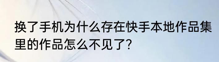 换了手机为什么存在快手本地作品集里的作品怎么不见了？