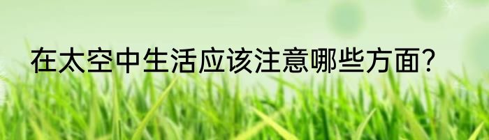 在太空中生活应该注意哪些方面？