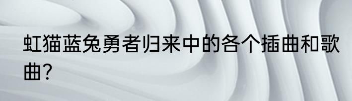 虹猫蓝兔勇者归来中的各个插曲和歌曲？