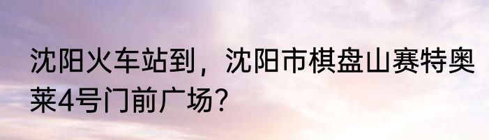 沈阳火车站到，沈阳市棋盘山赛特奥莱4号门前广场？