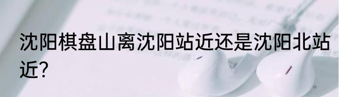 沈阳棋盘山离沈阳站近还是沈阳北站近？