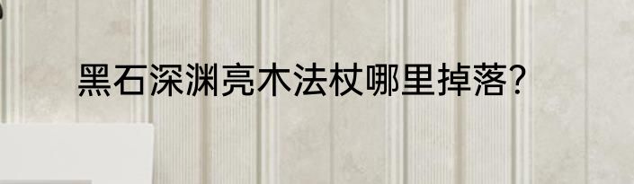 黑石深渊亮木法杖哪里掉落？