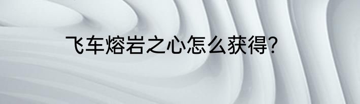 飞车熔岩之心怎么获得？