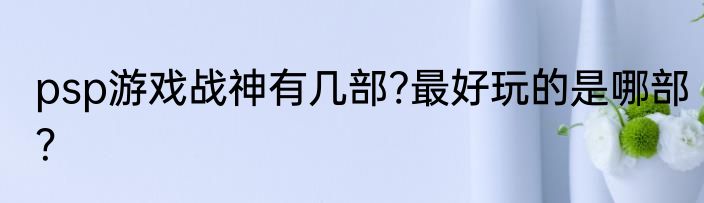 psp游戏战神有几部?最好玩的是哪部？