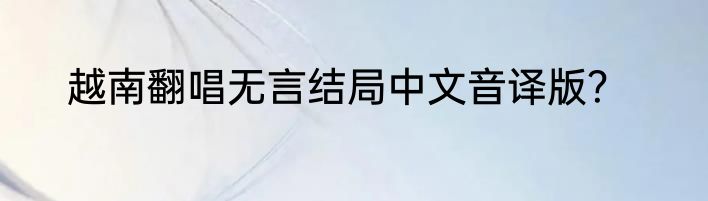 越南翻唱无言结局中文音译版？