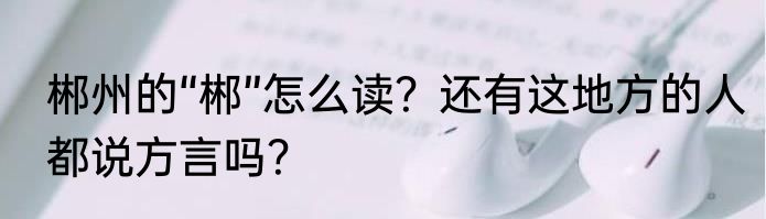 郴州的“郴”怎么读？还有这地方的人都说方言吗？