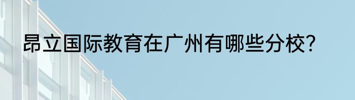 昂立国际教育在广州有哪些分校？