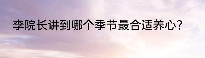 李院长讲到哪个季节最合适养心？