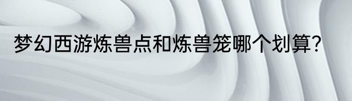 梦幻西游炼兽点和炼兽笼哪个划算？