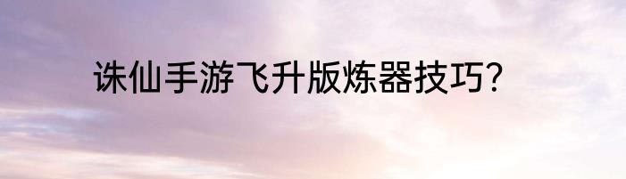 诛仙手游飞升版炼器技巧？