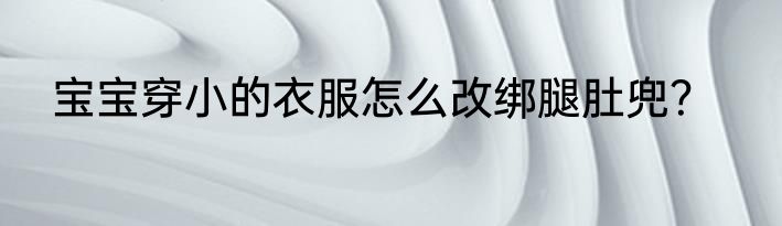 宝宝穿小的衣服怎么改绑腿肚兜？