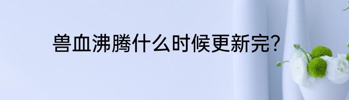 兽血沸腾什么时候更新完？