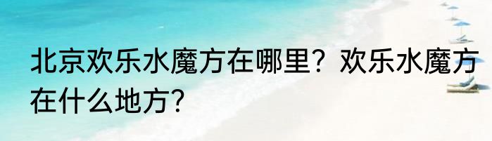 北京欢乐水魔方在哪里？欢乐水魔方在什么地方？