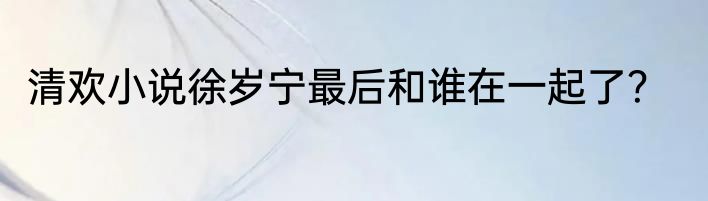 清欢小说徐岁宁最后和谁在一起了？