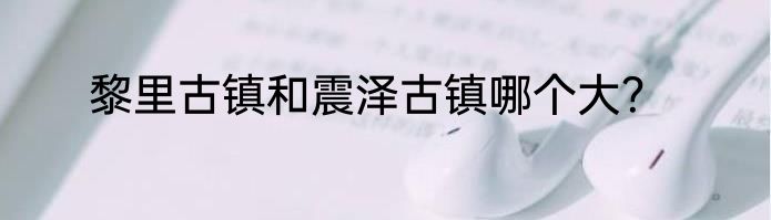 黎里古镇和震泽古镇哪个大？