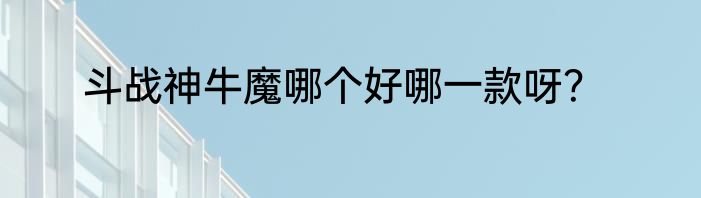 斗战神牛魔哪个好哪一款呀？