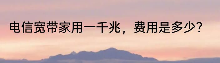 电信宽带家用一千兆，费用是多少？