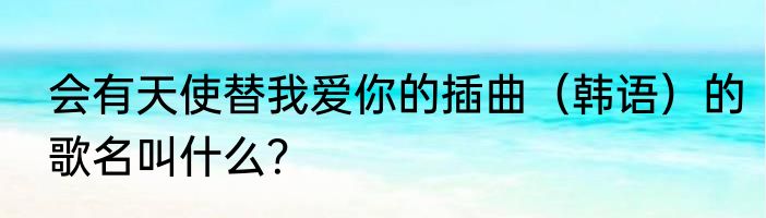 会有天使替我爱你的插曲（韩语）的歌名叫什么？