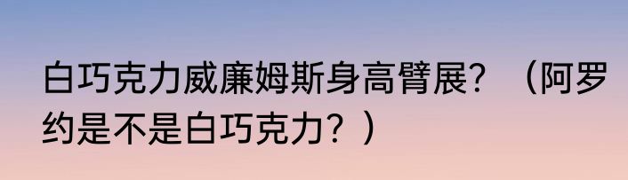 白巧克力威廉姆斯身高臂展？（阿罗约是不是白巧克力？）