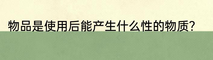 物品是使用后能产生什么性的物质？
