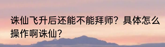 诛仙飞升后还能不能拜师？具体怎么操作啊诛仙？