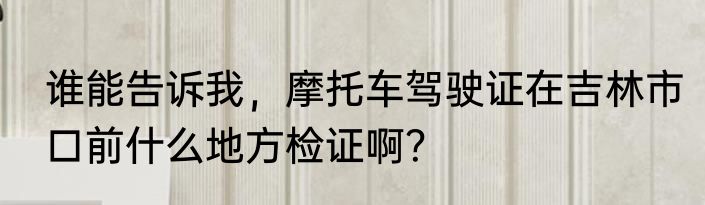 谁能告诉我，摩托车驾驶证在吉林市口前什么地方检证啊？