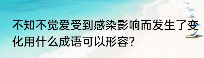 不知不觉爱受到感染影响而发生了变化用什么成语可以形容？