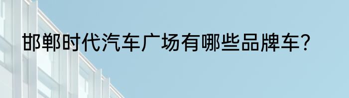 邯郸时代汽车广场有哪些品牌车？