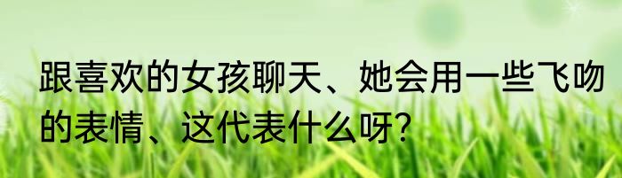 跟喜欢的女孩聊天、她会用一些飞吻的表情、这代表什么呀？