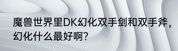魔兽世界里DK幻化双手剑和双手斧，幻化什么最好啊？