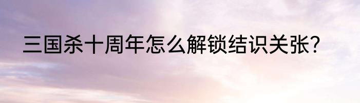 三国杀十周年怎么解锁结识关张？