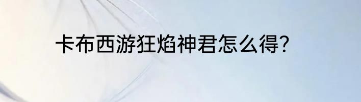 卡布西游狂焰神君怎么得？