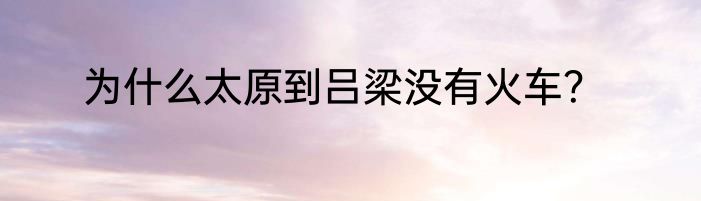 为什么太原到吕梁没有火车？