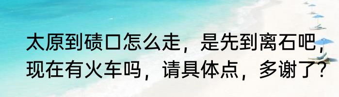 太原到碛口怎么走，是先到离石吧，现在有火车吗，请具体点，多谢了？