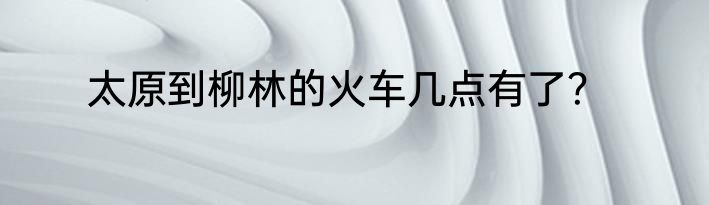 太原到柳林的火车几点有了？