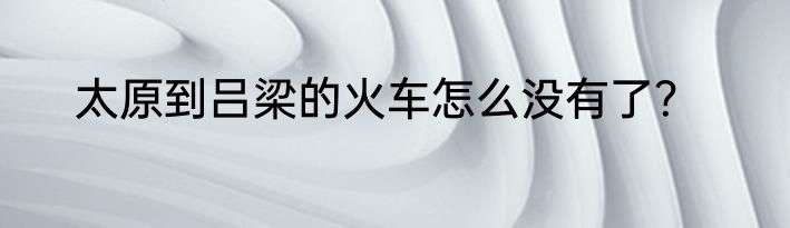 太原到吕梁的火车怎么没有了？