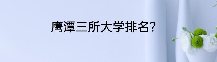 鹰潭三所大学排名？