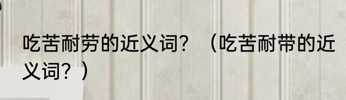 吃苦耐劳的近义词？（吃苦耐带的近义词？）