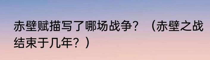 赤壁赋描写了哪场战争？（赤壁之战结束于几年？）