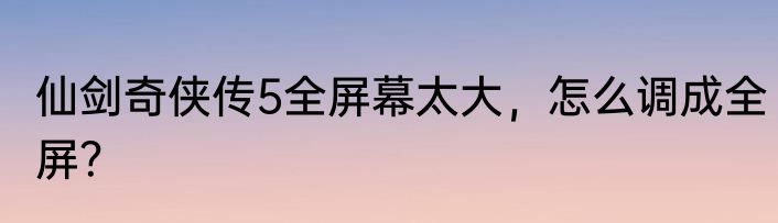 仙剑奇侠传5全屏幕太大，怎么调成全屏？