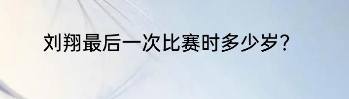 刘翔最后一次比赛时多少岁？