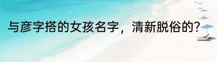 与彦字搭的女孩名字，清新脱俗的？