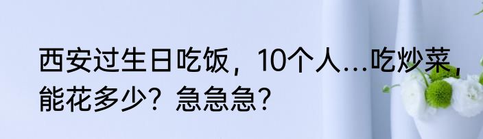 西安过生日吃饭，10个人…吃炒菜，能花多少？急急急？