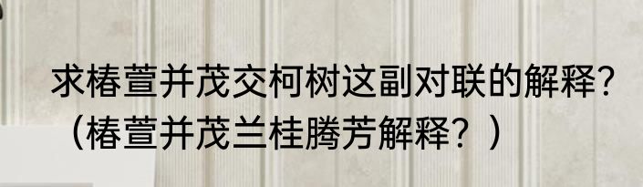 求椿萱并茂交柯树这副对联的解释？（椿萱并茂兰桂腾芳解释？）