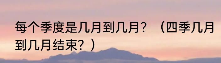 每个季度是几月到几月？（四季几月到几月结束？）
