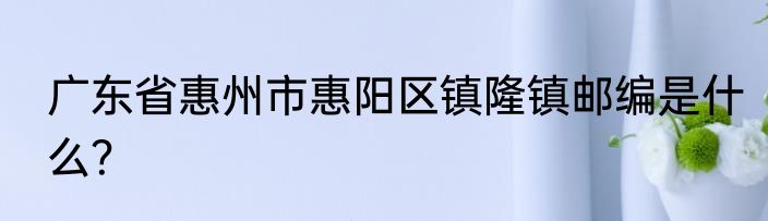 广东省惠州市惠阳区镇隆镇邮编是什么？
