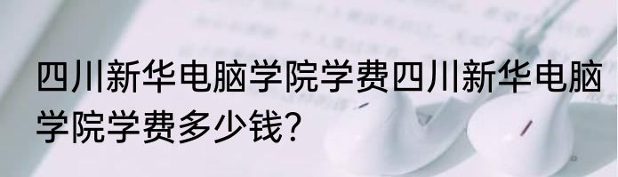 四川新华电脑学院学费四川新华电脑学院学费多少钱？