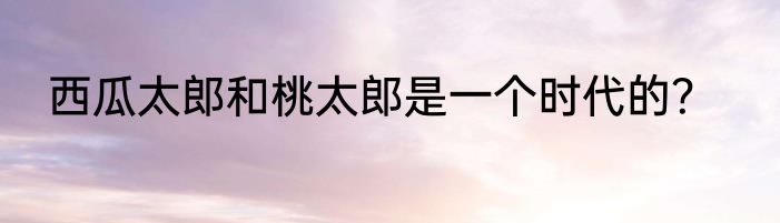 西瓜太郎和桃太郎是一个时代的？