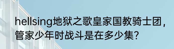 hellsing地狱之歌皇家国教骑士团，管家少年时战斗是在多少集？