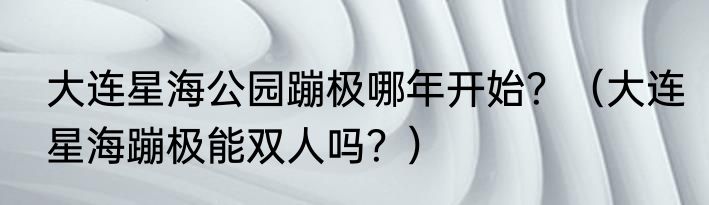 大连星海公园蹦极哪年开始？（大连星海蹦极能双人吗？）